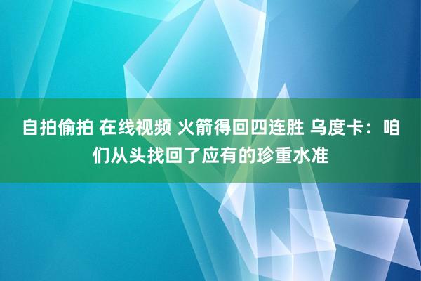 自拍偷拍 在线视频 火箭得回四连胜 乌度卡：咱们从头找回了应有的珍重水准