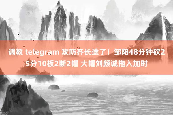 调教 telegram 攻防齐长途了！邹阳48分钟砍25分10板2断2帽 大帽刘颜诚拖入加时