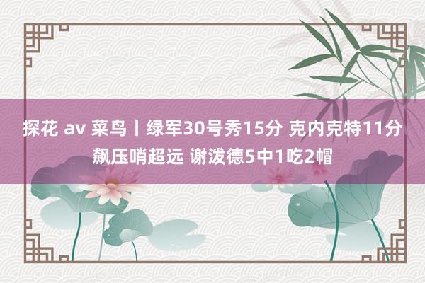 探花 av 菜鸟丨绿军30号秀15分 克内克特11分飙压哨超远 谢泼德5中1吃2帽