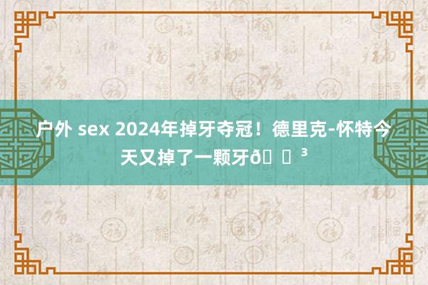 户外 sex 2024年掉牙夺冠！德里克-怀特今天又掉了一颗牙😳