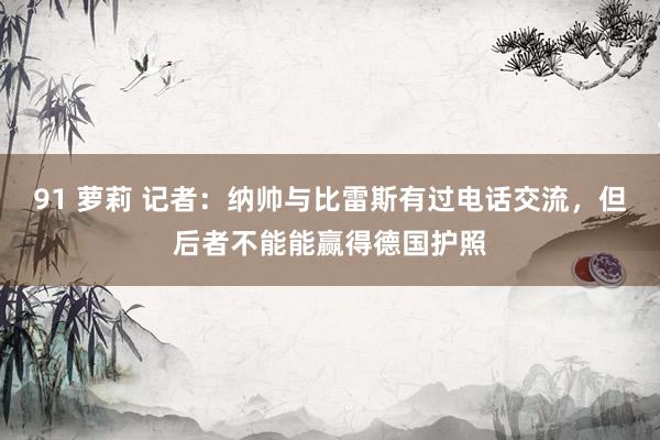 91 萝莉 记者：纳帅与比雷斯有过电话交流，但后者不能能赢得德国护照