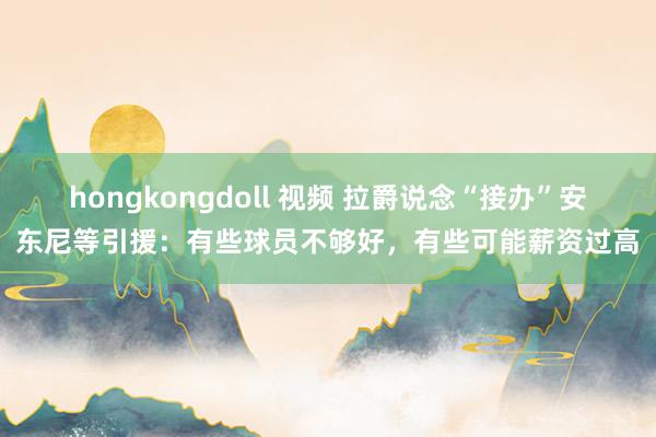 hongkongdoll 视频 拉爵说念“接办”安东尼等引援：有些球员不够好，有些可能薪资过高