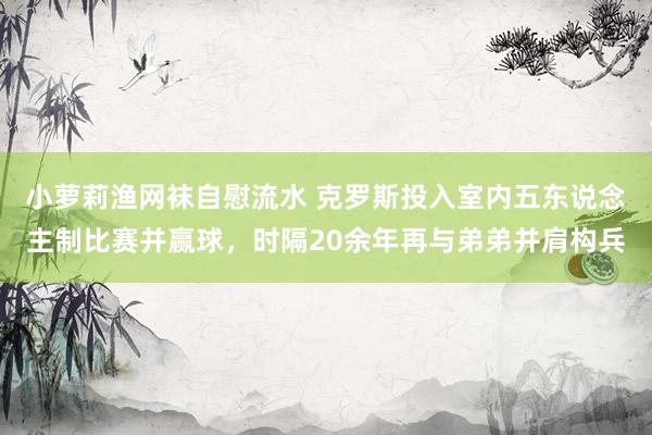 小萝莉渔网袜自慰流水 克罗斯投入室内五东说念主制比赛并赢球，时隔20余年再与弟弟并肩构兵