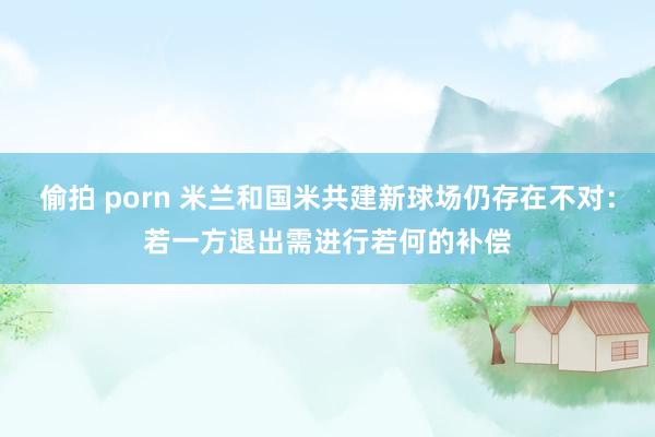 偷拍 porn 米兰和国米共建新球场仍存在不对：若一方退出需进行若何的补偿