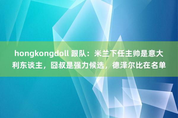 hongkongdoll 跟队：米兰下任主帅是意大利东谈主，囧叔是强力候选，德泽尔比在名单