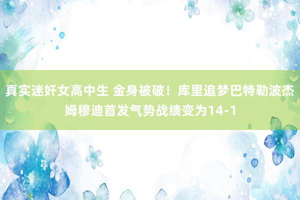 真实迷奸女高中生 金身被破！库里追梦巴特勒波杰姆穆迪首发气势战绩变为14-1