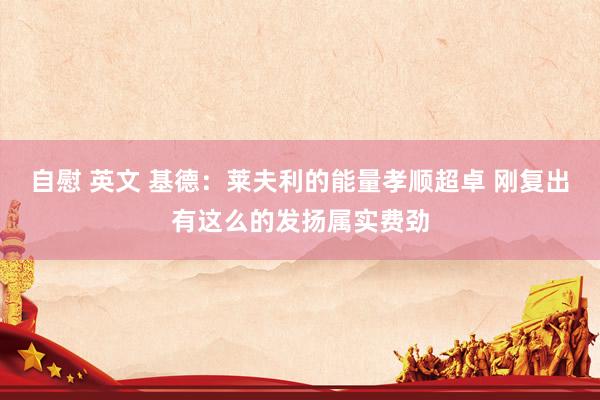 自慰 英文 基德：莱夫利的能量孝顺超卓 刚复出有这么的发扬属实费劲