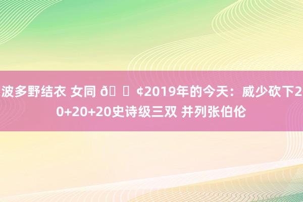波多野结衣 女同 🐢2019年的今天：威少砍下20+20+20史诗级三双 并列张伯伦