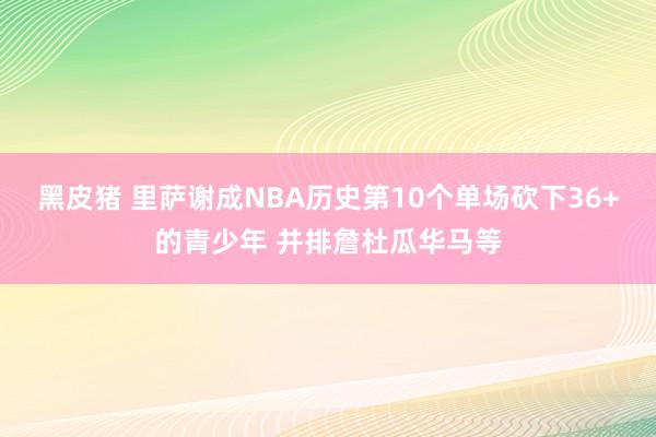 黑皮猪 里萨谢成NBA历史第10个单场砍下36+的青少年 并排詹杜瓜华马等