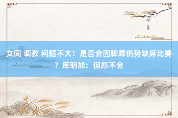 女同 调教 问题不大！是否会因脚踝伤势缺席比赛？库明加：但愿不会