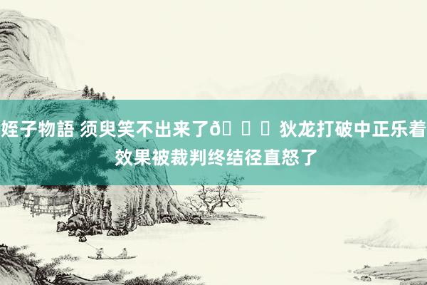 姪子物語 须臾笑不出来了🙃狄龙打破中正乐着 效果被裁判终结径直怒了