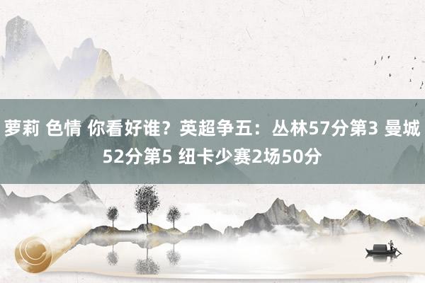 萝莉 色情 你看好谁？英超争五：丛林57分第3 曼城52分第5 纽卡少赛2场50分