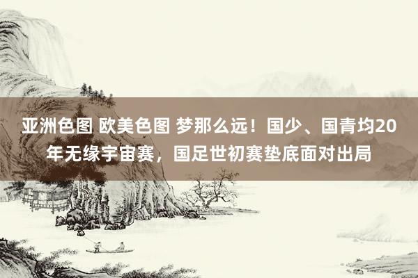 亚洲色图 欧美色图 梦那么远！国少、国青均20年无缘宇宙赛，国足世初赛垫底面对出局