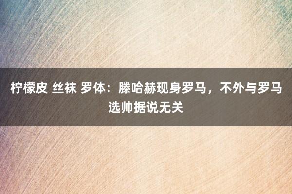 柠檬皮 丝袜 罗体：滕哈赫现身罗马，不外与罗马选帅据说无关