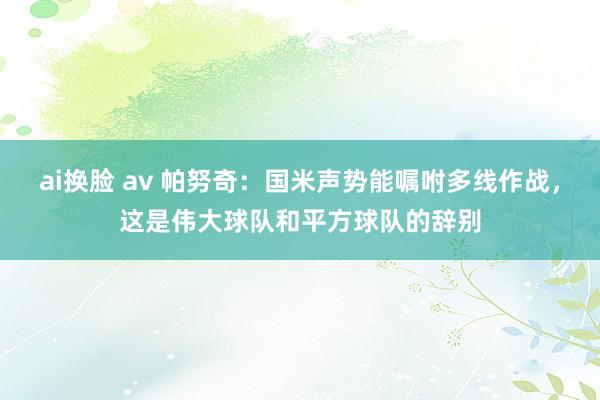 ai换脸 av 帕努奇：国米声势能嘱咐多线作战，这是伟大球队和平方球队的辞别