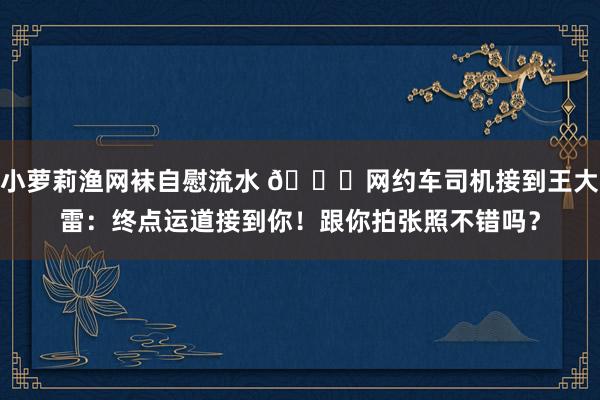 小萝莉渔网袜自慰流水 🚗网约车司机接到王大雷：终点运道接到你！跟你拍张照不错吗？